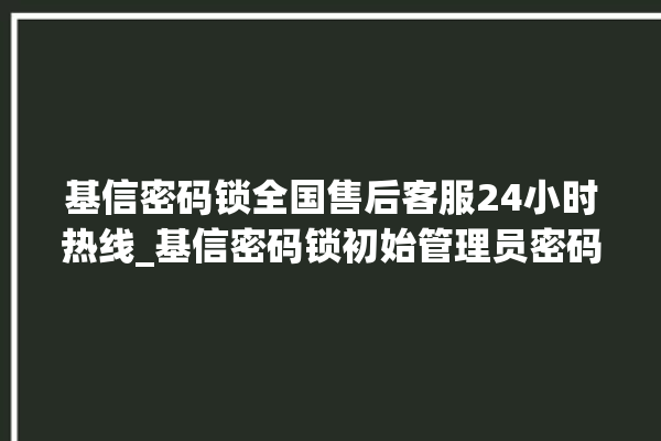 基信密码锁全国售后客服24小时热线_基信密码锁初始管理员密码忘了 。密码锁