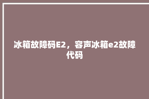 冰箱故障码E2，容声冰箱e2故障代码