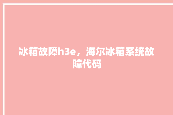 冰箱故障h3e，海尔冰箱系统故障代码