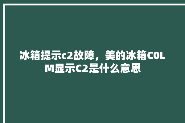 冰箱提示c2故障，美的冰箱C0LM显示C2是什么意思