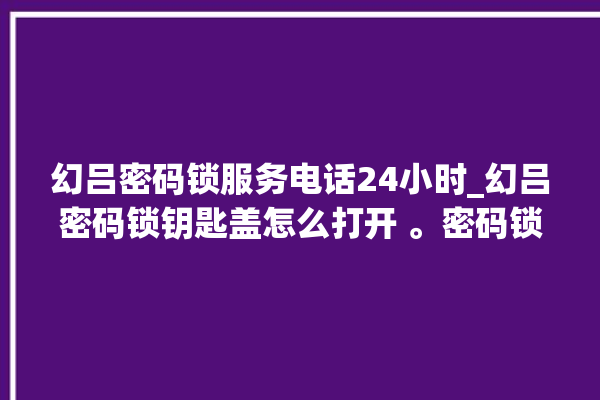 幻吕密码锁服务电话24小时_幻吕密码锁钥匙盖怎么打开 。密码锁