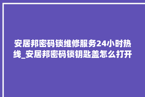 安居邦密码锁维修服务24小时热线_安居邦密码锁钥匙盖怎么打开 。密码锁