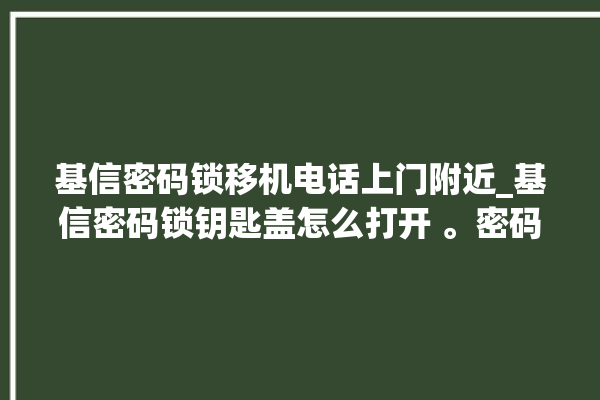 基信密码锁移机电话上门附近_基信密码锁钥匙盖怎么打开 。密码锁