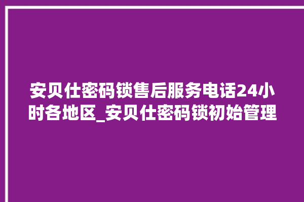 安贝仕密码锁售后服务电话24小时各地区_安贝仕密码锁初始管理员密码忘了 。密码锁