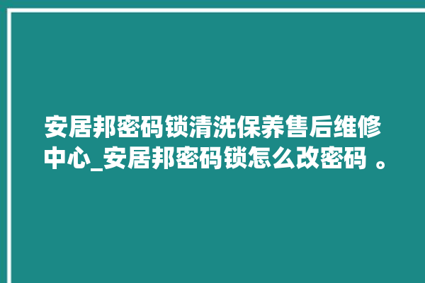 安居邦密码锁清洗保养售后维修中心_安居邦密码锁怎么改密码 。密码锁