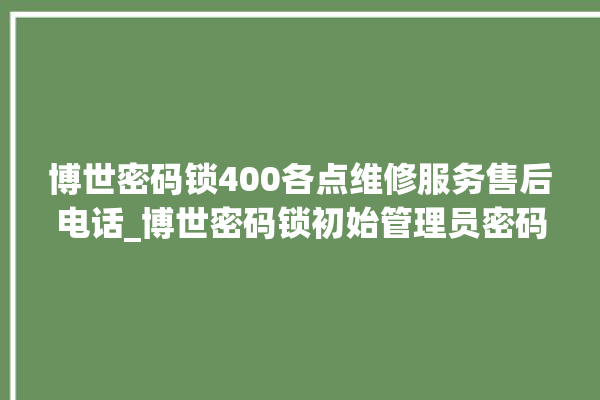 博世密码锁400各点维修服务售后电话_博世密码锁初始管理员密码忘了 。密码锁