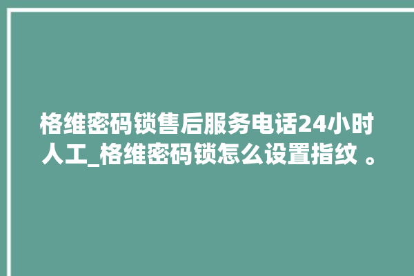 格维密码锁售后服务电话24小时人工_格维密码锁怎么设置指纹 。密码锁