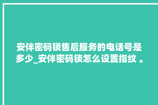 安伴密码锁售后服务的电话号是多少_安伴密码锁怎么设置指纹 。密码锁