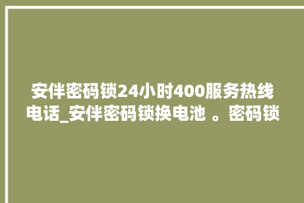 安伴密码锁24小时400服务热线电话_安伴密码锁换电池 。密码锁