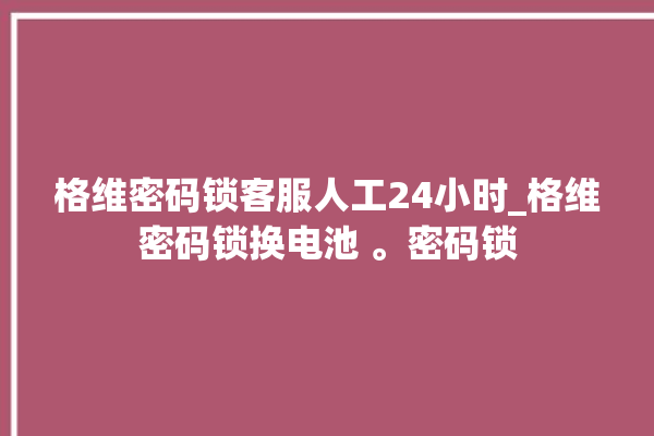 格维密码锁客服人工24小时_格维密码锁换电池 。密码锁