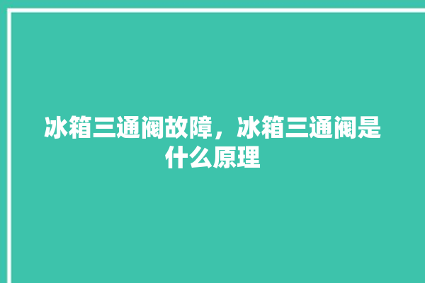 冰箱三通阀故障，冰箱三通阀是什么原理