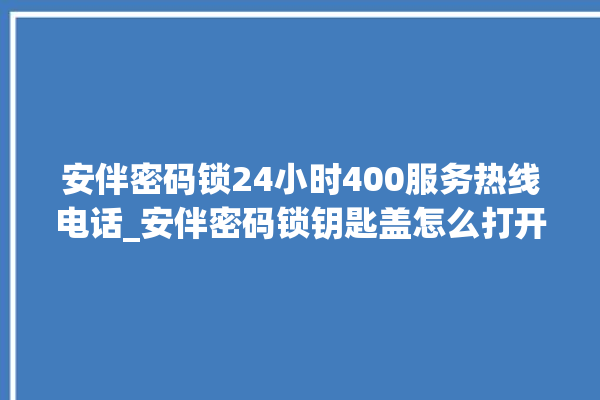 安伴密码锁24小时400服务热线电话_安伴密码锁钥匙盖怎么打开 。密码锁