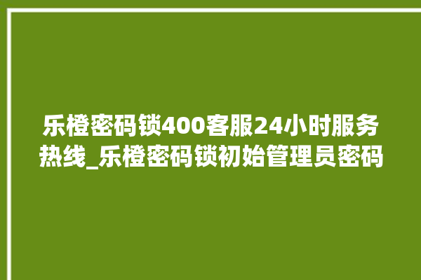 乐橙密码锁400客服24小时服务热线_乐橙密码锁初始管理员密码忘了 。密码锁