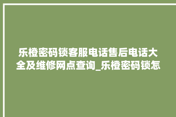 乐橙密码锁客服电话售后电话大全及维修网点查询_乐橙密码锁怎么设置指纹 。密码锁