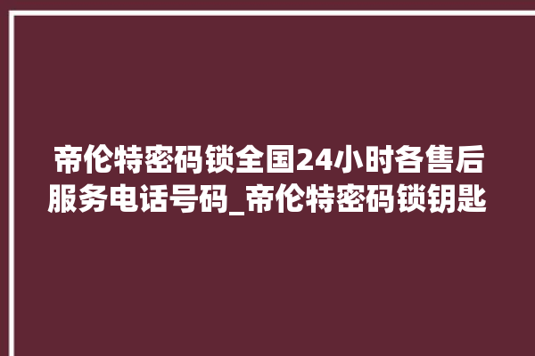 帝伦特密码锁全国24小时各售后服务电话号码_帝伦特密码锁钥匙盖怎么打开 。密码锁