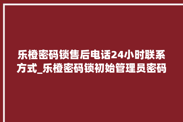 乐橙密码锁售后电话24小时联系方式_乐橙密码锁初始管理员密码忘了 。密码锁