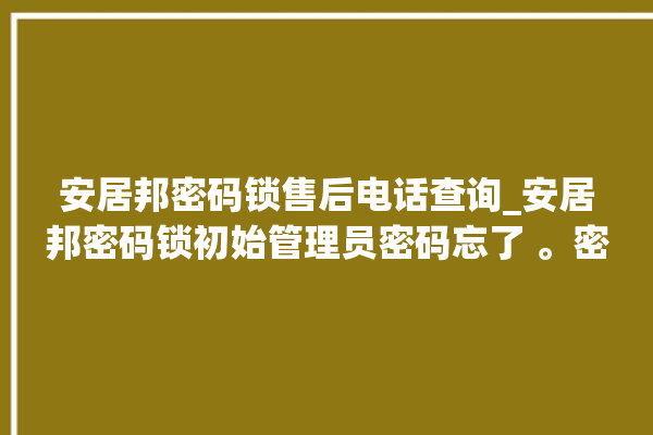 安居邦密码锁售后电话查询_安居邦密码锁初始管理员密码忘了 。密码锁