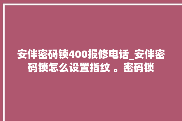 安伴密码锁400报修电话_安伴密码锁怎么设置指纹 。密码锁