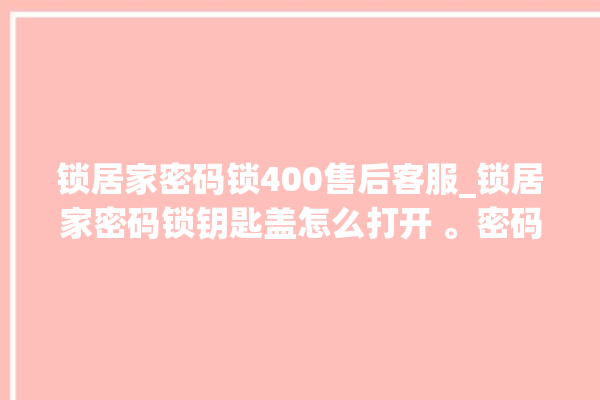 锁居家密码锁400售后客服_锁居家密码锁钥匙盖怎么打开 。密码锁