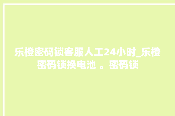 乐橙密码锁客服人工24小时_乐橙密码锁换电池 。密码锁