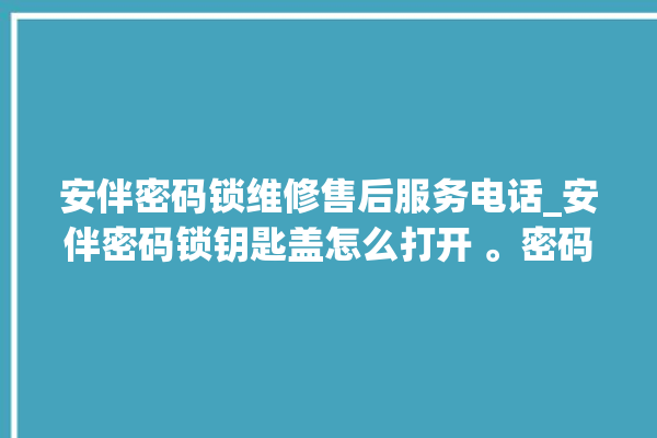 安伴密码锁维修售后服务电话_安伴密码锁钥匙盖怎么打开 。密码锁