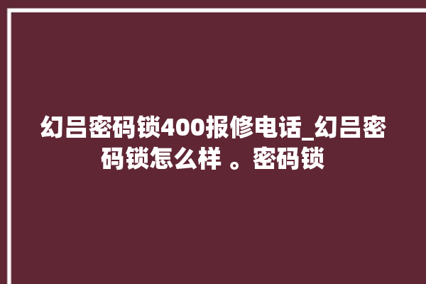 幻吕密码锁400报修电话_幻吕密码锁怎么样 。密码锁