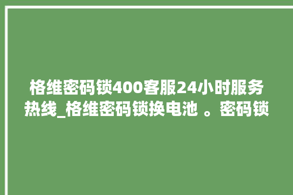 格维密码锁400客服24小时服务热线_格维密码锁换电池 。密码锁