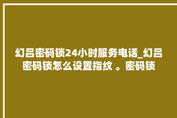 幻吕密码锁24小时服务电话_幻吕密码锁怎么设置指纹 。密码锁