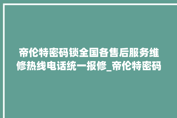 帝伦特密码锁全国各售后服务维修热线电话统一报修_帝伦特密码锁说明书图解 。密码锁