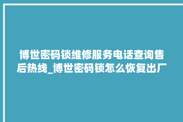 博世密码锁维修服务电话查询售后热线_博世密码锁怎么恢复出厂设置 。密码锁