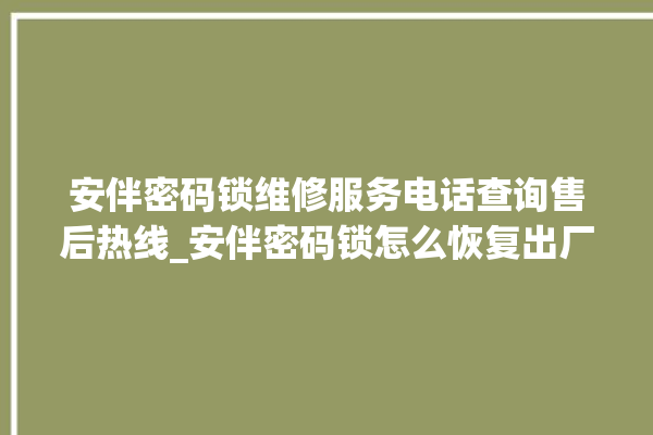 安伴密码锁维修服务电话查询售后热线_安伴密码锁怎么恢复出厂设置 。密码锁