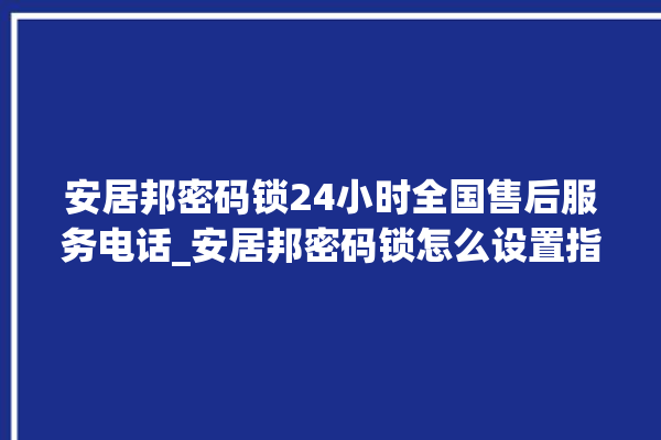 安居邦密码锁24小时全国售后服务电话_安居邦密码锁怎么设置指纹 。密码锁