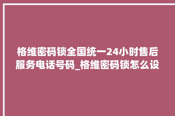 格维密码锁全国统一24小时售后服务电话号码_格维密码锁怎么设置指纹 。密码锁