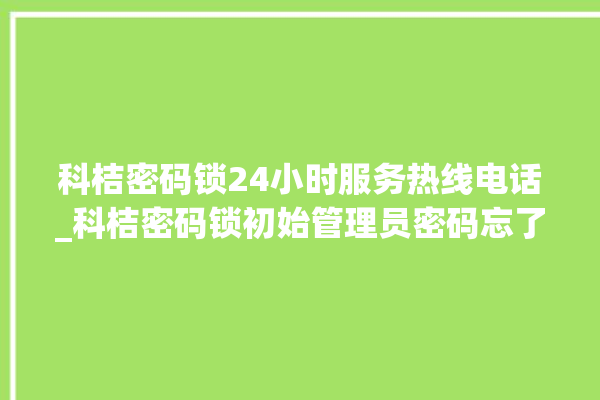 科桔密码锁24小时服务热线电话_科桔密码锁初始管理员密码忘了 。密码锁