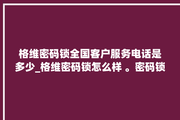 格维密码锁全国客户服务电话是多少_格维密码锁怎么样 。密码锁