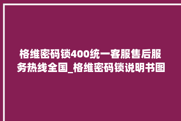 格维密码锁400统一客服售后服务热线全国_格维密码锁说明书图解 。密码锁