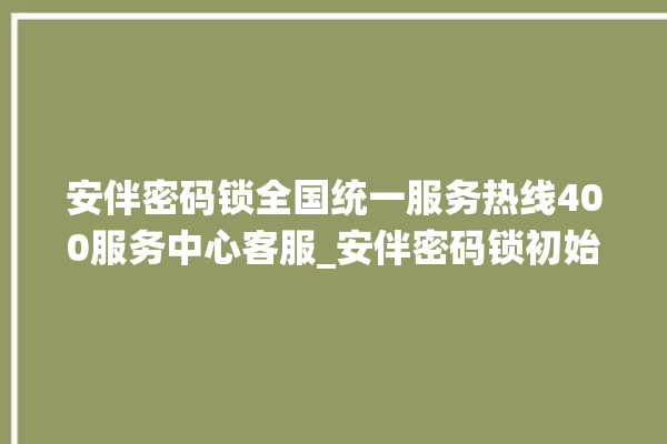 安伴密码锁全国统一服务热线400服务中心客服_安伴密码锁初始管理员密码忘了 。密码锁