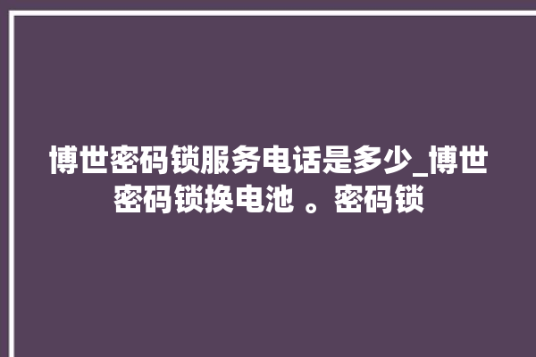 博世密码锁服务电话是多少_博世密码锁换电池 。密码锁