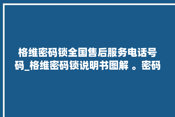 格维密码锁全国售后服务电话号码_格维密码锁说明书图解 。密码锁