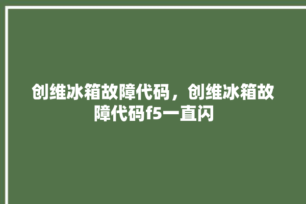 创维冰箱故障代码，创维冰箱故障代码f5一直闪