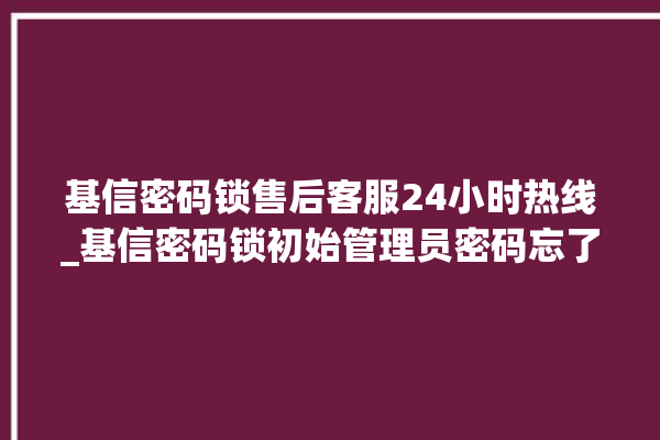 基信密码锁售后客服24小时热线_基信密码锁初始管理员密码忘了 。密码锁