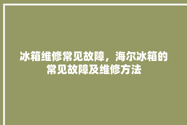 冰箱维修常见故障，海尔冰箱的常见故障及维修方法