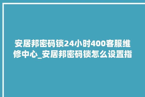 安居邦密码锁24小时400客服维修中心_安居邦密码锁怎么设置指纹 。密码锁