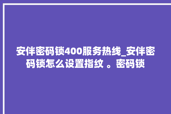 安伴密码锁400服务热线_安伴密码锁怎么设置指纹 。密码锁