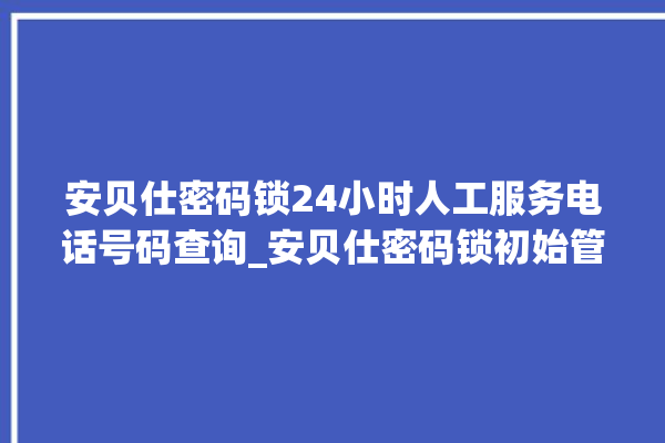 安贝仕密码锁24小时人工服务电话号码查询_安贝仕密码锁初始管理员密码忘了 。密码锁