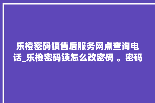 乐橙密码锁售后服务网点查询电话_乐橙密码锁怎么改密码 。密码锁