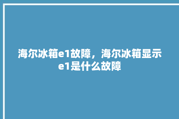 海尔冰箱e1故障，海尔冰箱显示e1是什么故障