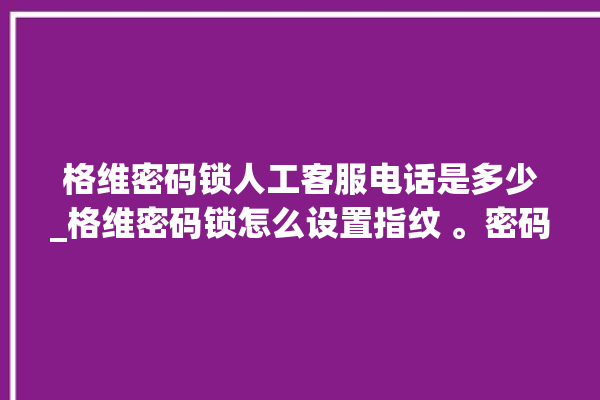 格维密码锁人工客服电话是多少_格维密码锁怎么设置指纹 。密码锁