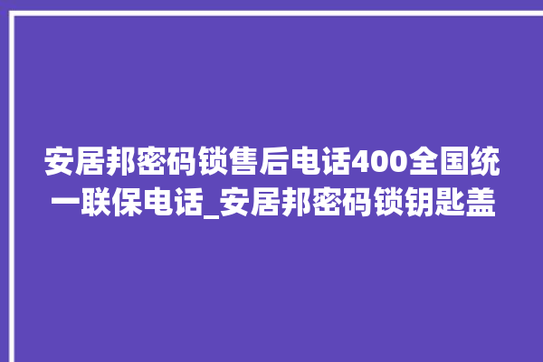 安居邦密码锁售后电话400全国统一联保电话_安居邦密码锁钥匙盖怎么打开 。密码锁