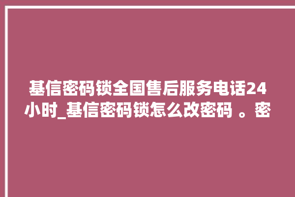 基信密码锁全国售后服务电话24小时_基信密码锁怎么改密码 。密码锁